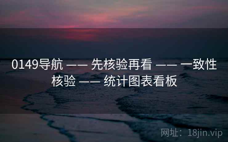 0149导航 —— 先核验再看 —— 一致性核验 —— 统计图表看板 0149导航 —— 先核验再看 —— 一致性核验 —— 统计图表看板